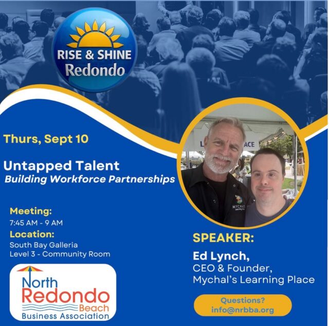 ☀️Rise & Shine ☀️ Redondo: Thursday, 9/10, 7:45-9am - Untapped Talent, Building Workforce Partnerships

What if your next great employee is someone you’ve never considered hiring?

Join NRBBA for Rise & Shine Redondo with Ed Lynch, Founder and CEO of Mychal’s Learning Place, a South Bay organization helping youth and adults with developmental disabilities build workplace skills and confidence, one job at a time.

What started as a father’s tribute to his daughter has grown into a thriving enterprise, one that prepares people for real jobs while helping businesses build stronger, more inclusive teams.

Ed will share the story of Mychal’s Learning Place, its impact on businesses and families, and how partnering with them can solve real workforce needs while changing lives. You’ll also hear about Mychal’s Print & Embroidery, opening this summer at 2202 Artesia Blvd, ready to supply your business with custom apparel and branded merchandise, with a mission behind it.

Come hear how inclusive employment is building something lasting for our community.

7:45 AM: Coffee and connecting, South Bay Galleria Community Room
8:00 AM: Program starts
9:00 AM: Program ends

RSVP: info@nrbba.org

South Bay Galleria Community Room, 1815 Hawthorne Blvd
Park on Level 4, Parking Structure
Enter Mall, Turn Left and walk past AMC. 

#RiseAndShineRedondo #NRBBA #NorthRedondoBeach #InclusiveEmployment #workforcedevelopment